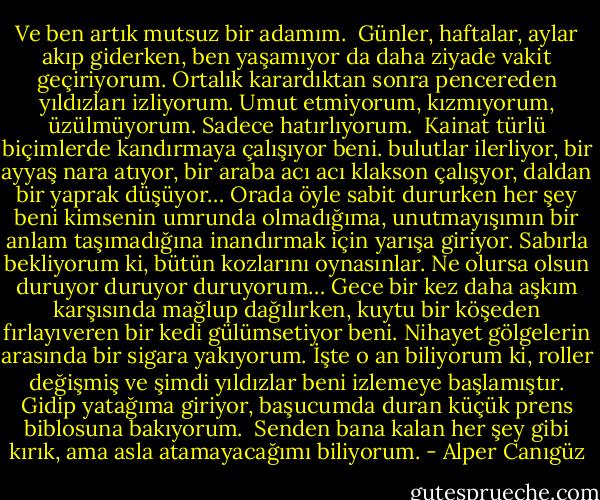 Ve ben artık mutsuz bir adamım.<br /><br />Günler, haftalar, aylar akıp giderken, ben yaşamıyor da daha ziyade vakit geçiriyorum. Ortalık karardıktan sonra pencereden yıldızları izliyorum. Umut etmiyorum, kızmıyorum, üzülmüyorum. Sadece hatırlıyorum.<br /><br />Kainat türlü biçimlerde kandırmaya çalışıyor beni. bulutlar ilerliyor, bir ayyaş nara atıyor, bir araba acı acı klakson çalışyor, daldan bir yaprak düşüyor… Orada öyle sabit dururken her şey beni kimsenin umrunda olmadığıma, unutmayışımın bir anlam taşımadığına inandırmak için yarışa giriyor. Sabırla bekliyorum ki, bütün kozlarını oynasınlar. Ne olursa olsun duruyor duruyor duruyorum… Gece bir kez daha aşkım karşısında mağlup dağılırken, kuytu bir köşeden fırlayıveren bir kedi gülümsetiyor beni. Nihayet gölgelerin arasında bir sigara yakıyorum. İşte o an biliyorum ki, roller değişmiş ve şimdi yıldızlar beni izlemeye başlamıştır. Gidip yatağıma giriyor, başucumda duran küçük prens biblosuna bakıyorum.<br /><br />Senden bana kalan her şey gibi kırık, ama asla atamayacağımı biliyorum. - Alper Canıgüz