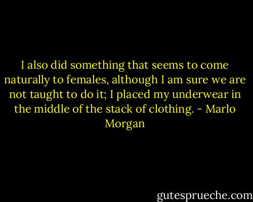 I also did something that seems to come naturally to females, although I am sure we are not taught to do it; I placed my underwear in the middle of the stack of clothing. - Marlo Morgan