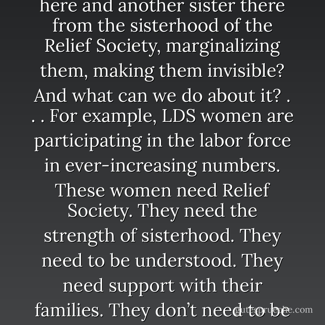 Now, I ask this question of all of us and lay this burden upon us: What circumstances are at work right now in our wards, silently separating one sister here and another sister there from the sisterhood of the Relief Society, marginalizing them, making them invisible? And what can we do about it? . . . For example, LDS women are participating in the labor force in ever-increasing numbers. These women need Relief Society. They need the strength of sisterhood. They need to be understood. They need support with their families. They don’t need to be told that they’re selfish or unrighteous because they’re working. They need to be told they are loved. - Chieko N. Okazaki