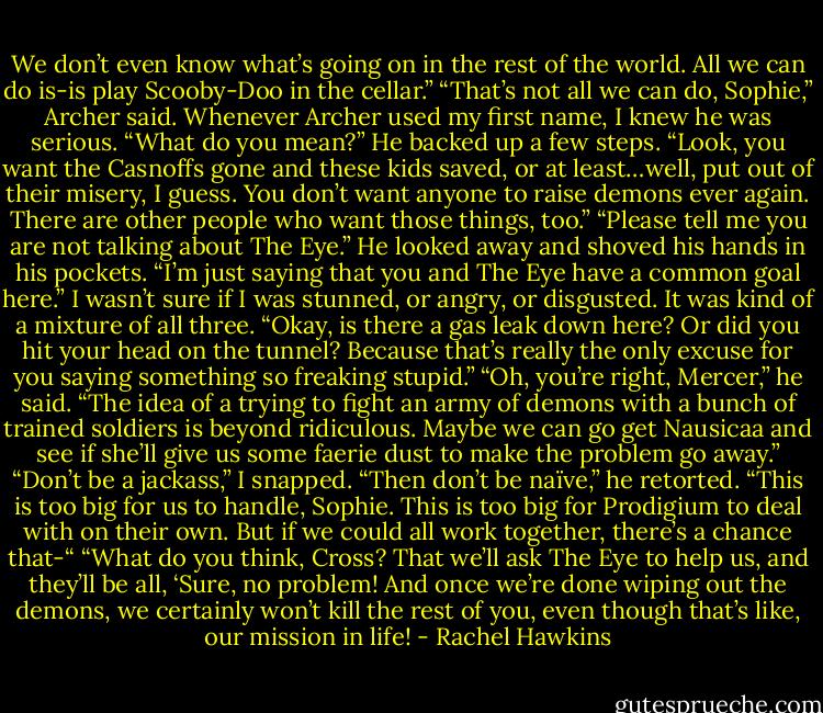 We don’t even know what’s going on in the rest of the world. All we can do is-is play Scooby-Doo in the cellar.”<br />“That’s not all we can do, Sophie,” Archer said.<br />Whenever Archer used my first name, I knew he was serious. “What do you mean?”<br />He backed up a few steps. “Look, you want the Casnoffs gone and these kids saved, or at least…well, put out of their misery, I guess. You don’t want anyone to raise demons ever again. There are other people who want those things, too.”<br />“Please tell me you are not talking about The Eye.”<br />He looked away and shoved his hands in his pockets. “I’m just saying that you and The Eye have a common goal here.”<br />I wasn’t sure if I was stunned, or angry, or disgusted. It was kind of a mixture of all three. “Okay, is there a gas leak down here? Or did you hit your head on the tunnel? Because that’s really the only excuse for you saying something so freaking stupid.”<br />“Oh, you’re right, Mercer,” he said. “The idea of a trying to fight an army of demons with a bunch of trained soldiers is beyond ridiculous. Maybe we can go get Nausicaa and see if she’ll give us some faerie dust to make the problem go away.”<br />“Don’t be a jackass,” I snapped.<br />“Then don’t be naïve,” he retorted. “This is too big for us to handle, Sophie. This is too big for Prodigium to deal with on their own. But if we could all work together, there’s a chance that-“<br />“What do you think, Cross? That we’ll ask The Eye to help us, and they’ll be all, ‘Sure, no problem! And once we’re done wiping out the demons, we certainly won’t kill the rest of you, even though that’s like, our mission in life! - Rachel Hawkins