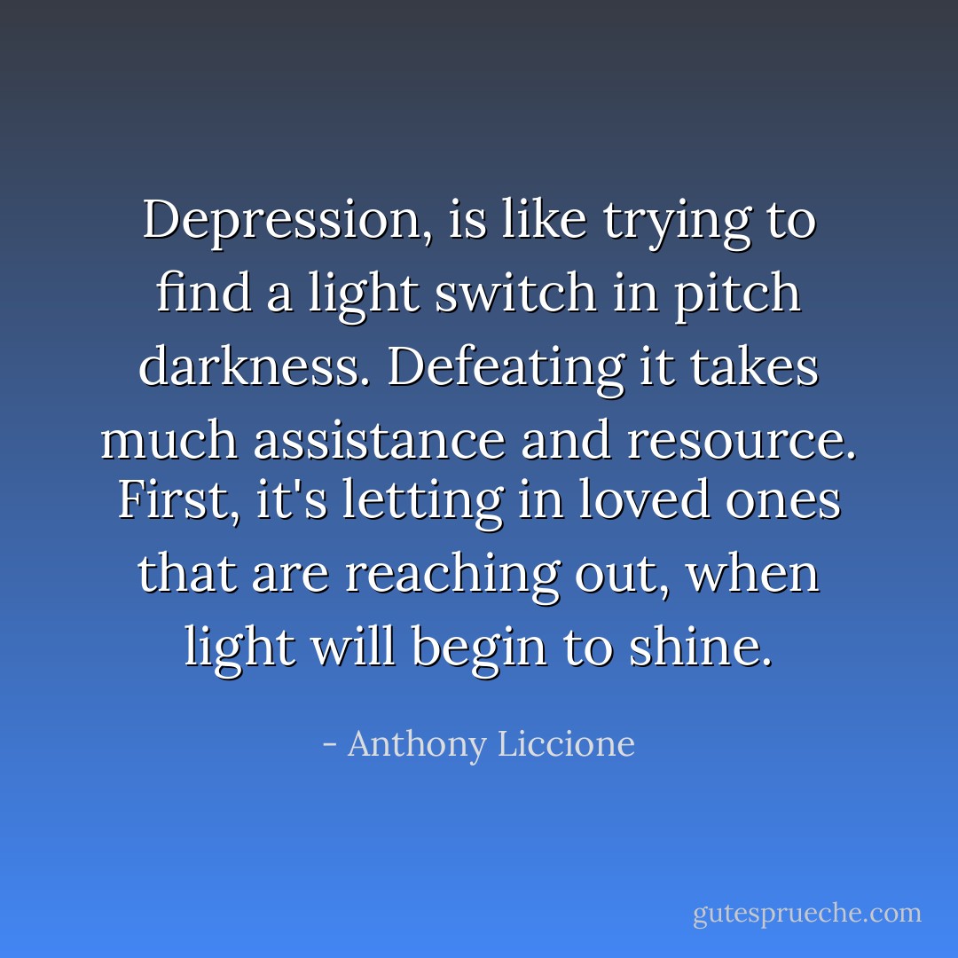 Depression, is like trying to find a light switch in pitch darkness. Defeating it takes much assistance and resource. First, it's letting in loved ones that are reaching out, when light will begin to shine. - Anthony Liccione