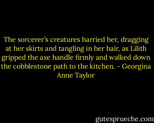 The sorcerer’s creatures harried her, dragging at her skirts and tangling in her hair, as Lilith gripped the axe handle firmly and walked down the cobblestone path to the kitchen. - Georgina Anne Taylor