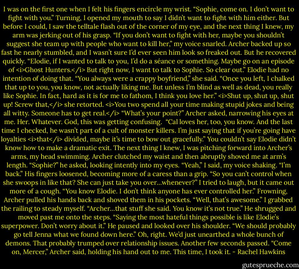 I was on the first one when I felt his fingers encircle my wrist. “Sophie, come on. I don’t want to fight with you.”<br />Turning, I opened my mouth to say I didn’t want to fight with him either. But before I could, I saw the telltale flash out of the corner of my eye, and the next thing I knew, my arm was jerking out of his grasp. “If you don’t want to fight with her, maybe you shouldn’t suggest she team up with people who want to kill her,” my voice snarled.<br />Archer backed up so fast he nearly stumbled, and I wasn’t sure I’d ever seen him look so freaked out. But he recovered quickly. “Elodie, if I wanted to talk to you, I’d do a séance or something. Maybe go on an episode of <i>Ghost Hunters.</i> But right now, I want to talk to Sophie. So clear out.”<br />Elodie had no intention of doing that. “You always were a crappy boyfriend,” she said. “Once you left, I chalked that up to you, you know, not actually liking me. But unless I’m blind as well as dead, you really like Sophie. In fact, hard as it is for me to fathom, I think you love her.”<br /><i>Shut up, shut up, shut up!<br />Screw that,</i> she retorted. <i>You two spend all your time making stupid jokes and being all witty. Someone has to get real.</i><br />“What’s your point?” Archer asked, narrowing his eyes at me. Her. Whatever. God, this was getting confusing. <br />“Cal loves her, too, you know. And the last time I checked, he wasn’t part of a cult of monster killers. I’m just saying that if you’re going have loyalties <i>that</i> divided, maybe it’s time to bow out gracefully.”<br />You couldn’t say Elodie didn’t know how to make a dramatic exit. The next thing I knew, I was pitching forward into Archer’s arms, my head swimming.<br />Archer clutched my waist and then abruptly shoved me at arm’s length. “Sophie?” he asked, looking intently into my eyes.<br />“Yeah,” I said, my voice shaking. “I’m back.”<br />His fingers loosened, becoming more of a caress than a grip. “So you can’t control when she swoops in like that? She can just take you over…whenever?”<br />I tried to laugh, but it came out more of a cough. “You know Elodie. I don’t think anyone has ever controlled her.”<br />Frowning, Archer pulled his hands back and shoved them in his pockets. “Well, that’s awesome.”<br />I grabbed the railing to steady myself. “Archer…that stuff she said. You know it’s not true.”<br />He shrugged and moved past me onto the steps. “Saying the most hateful things possible is like Elodie’s superpower. Don’t worry about it.” He paused and looked over his shoulder. “We should probably go tell Jenna what we found down here.”<br />Oh, right. We’d just unearthed a whole bunch of demons. That probably trumped over relationship issues. Another few seconds passed. “Come on, Mercer,” Archer said, holding his hand out to me.<br />This time, I took it. - Rachel Hawkins
