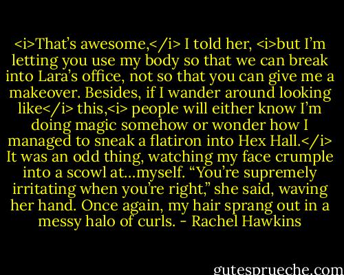 <i>That’s awesome,</i> I told her, <i>but I’m letting you use my body so that we can break into Lara’s office, not so that you can give me a makeover. Besides, if I wander around looking like</i> this,<i> people will either know I’m doing magic somehow or wonder how I managed to sneak a flatiron into Hex Hall.</i><br />It was an odd thing, watching my face crumple into a scowl at…myself.<br />“You’re supremely irritating when you’re right,” she said, waving her hand. Once again, my hair sprang out in a messy halo of curls. - Rachel Hawkins