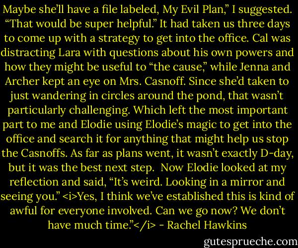 Maybe she’ll have a file labeled, My Evil Plan,” I suggested. “That would be super helpful.”<br />It had taken us three days to come up with a strategy to get into the office. Cal was distracting Lara with questions about his own powers and how they might be useful to “the cause,” while Jenna and Archer kept an eye on Mrs. Casnoff. Since she’d taken to just wandering in circles around the pond, that wasn’t particularly challenging.<br />Which left the most important part to me and Elodie using Elodie’s magic to get into the office and search it for anything that might help us stop the Casnoffs. As far as plans went, it wasn’t exactly D-day, but it was the best next step. <br />Now Elodie looked at my reflection and said, “It’s weird. Looking in a mirror and seeing you.”<br /><i>Yes, I think we’ve established this is kind of awful for everyone involved. Can we go now? We don’t have much time.”</i> - Rachel Hawkins