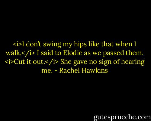 <i>I don’t swing my hips like that when I walk,</i> I said to Elodie as we passed them. <i>Cut it out.</i><br />She gave no sign of hearing me. - Rachel Hawkins