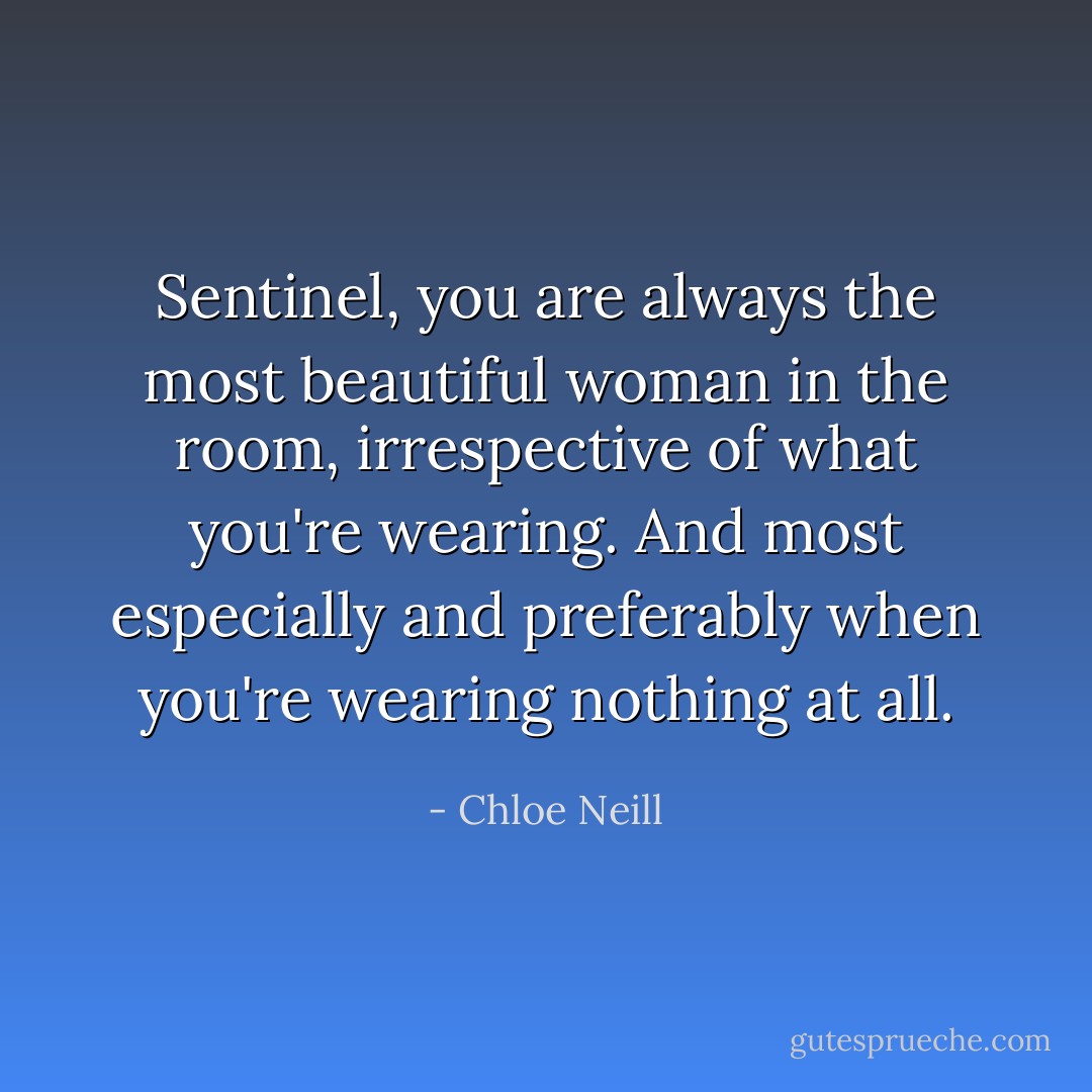 Sentinel, you are always the most beautiful woman in the room, irrespective of what you're wearing. And most especially and preferably when you're wearing nothing at all. - Chloe Neill