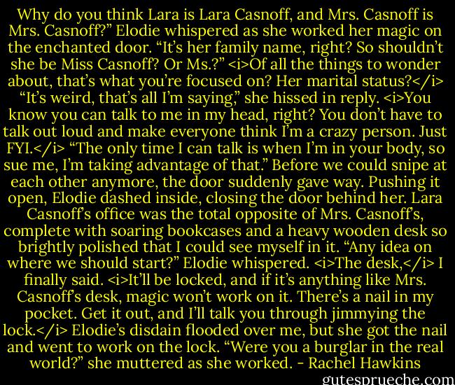 Why do you think Lara is Lara Casnoff, and Mrs. Casnoff is Mrs. Casnoff?” Elodie whispered as she worked her magic on the enchanted door. “It’s her family name, right? So shouldn’t she be Miss Casnoff? Or Ms.?”<br /><i>Of all the things to wonder about, that’s what you’re focused on? Her marital status?</i><br />“It’s weird, that’s all I’m saying,” she hissed in reply.<br /><i>You know you can talk to me in my head, right? You don’t have to talk out loud and make everyone think I’m a crazy person. Just FYI.</i><br />“The only time I can talk is when I’m in your body, so sue me, I’m taking advantage of that.”<br />Before we could snipe at each other anymore, the door suddenly gave way. Pushing it open, Elodie dashed inside, closing the door behind her. Lara Casnoff’s office was the total opposite of Mrs. Casnoff’s, complete with soaring bookcases and a heavy wooden desk so brightly polished that I could see myself in it.<br />“Any idea on where we should start?” Elodie whispered.<br /><i>The desk,</i> I finally said. <i>It’ll be locked, and if it’s anything like Mrs. Casnoff’s desk, magic won’t work on it. There’s a nail in my pocket. Get it out, and I’ll talk you through jimmying the lock.</i><br />Elodie’s disdain flooded over me, but she got the nail and went to work on the lock. “Were you a burglar in the real world?” she muttered as she worked. - Rachel Hawkins