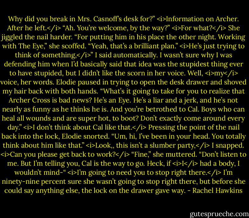 Why did you break in Mrs. Casnoff’s desk for?”<br /><i>Information on Archer. After he left.</i><br />“Ah. You’re welcome, by the way?”<br /><i>For what?</i><br />She jiggled the nail harder. “For putting him in his place the other night. Working with The Eye,” she scoffed. “Yeah, that’s a brilliant plan.”<br /><i>He’s just trying to think of something,</i>” I said automatically. I wasn’t sure why I was defending him when I’d basically said that idea was the stupidest thing ever to have stupided, but I didn’t like the scorn in her voice. Well, <i>my</i> voice, her words.<br />Elodie paused in trying to open the desk drawer and shoved my hair back with both hands. “What’s it going to take for you to realize that Archer Cross is bad news? He’s an Eye. He’s a liar and a jerk, and he’s not nearly as funny as he thinks he is. And you’re betrothed to Cal. Boys who can heal all wounds and are super hot, to boot? Don’t exactly come around every day.”<br /><i>I don’t think about Cal like that.</i><br />Pressing the point of the nail back into the lock, Elodie snorted. “Um, hi, I’ve been in your head. You totally think about him like that.”<br /><i>Look,, this isn’t a slumber party,</i> I snapped. <i>Can you please get back to work?</i><br />“Fine,” she muttered. “Don’t listen to me. But I’m telling you, Cal is the way to go. Heck, if <i>I</i> had a body, I wouldn’t mind-“<br /><i>I’m going to need you to stop right there.</i><br />I’m ninety-nine percent sure she wasn’t going to stop right there, but before she could say anything else, the lock on the drawer gave way. - Rachel Hawkins