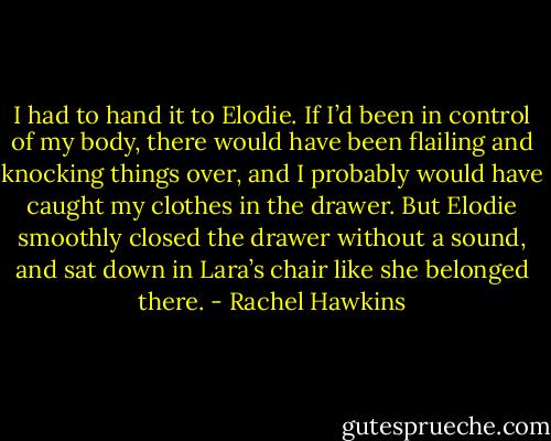I had to hand it to Elodie. If I’d been in control of my body, there would have been flailing and knocking things over, and I probably would have caught my clothes in the drawer. But Elodie smoothly closed the drawer without a sound, and sat down in Lara’s chair like she belonged there. - Rachel Hawkins