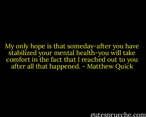 My only hope is that someday-after you have stabilized your mental health-you will take comfort in the fact that I reached out to you after all that happened. - Matthew Quick