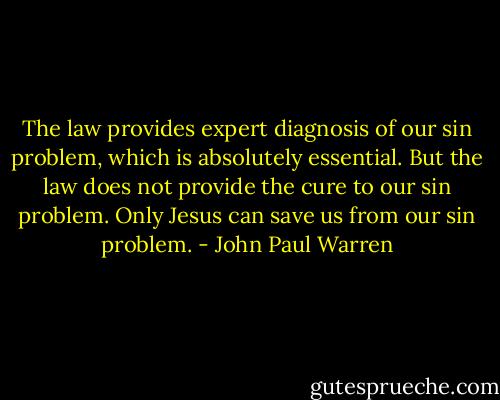 The law provides expert diagnosis of our sin problem, which is absolutely essential. But the law does not provide the cure to our sin problem. Only Jesus can save us from our sin problem. - John Paul Warren