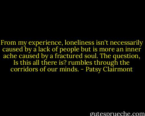From my experience, loneliness isn't necessarily caused by a lack of people but is more an inner ache caused by a fractured soul. The question, Is this all there is? rumbles through the corridors of our minds. - Patsy Clairmont