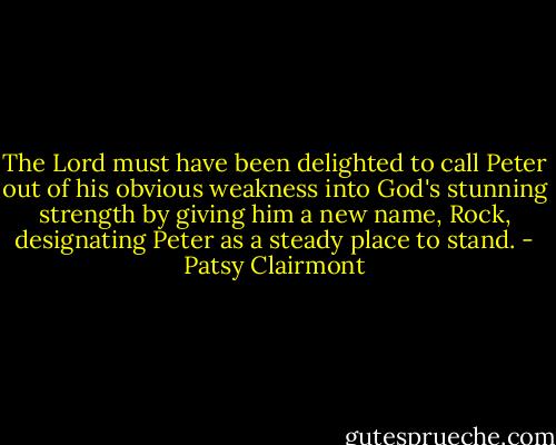 The Lord must have been delighted to call Peter out of his obvious weakness into God's stunning strength by giving him a new name, Rock, designating Peter as a steady place to stand. - Patsy Clairmont