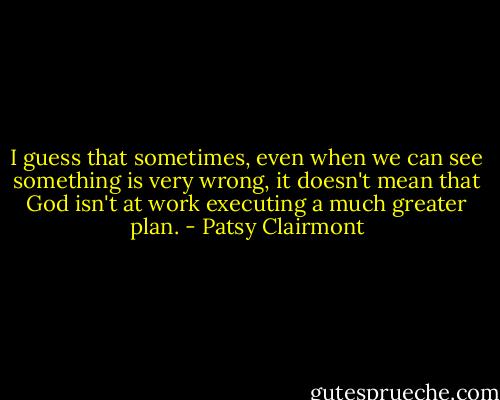 I guess that sometimes, even when we can see something is very wrong, it doesn't mean that God isn't at work executing a much greater plan. - Patsy Clairmont