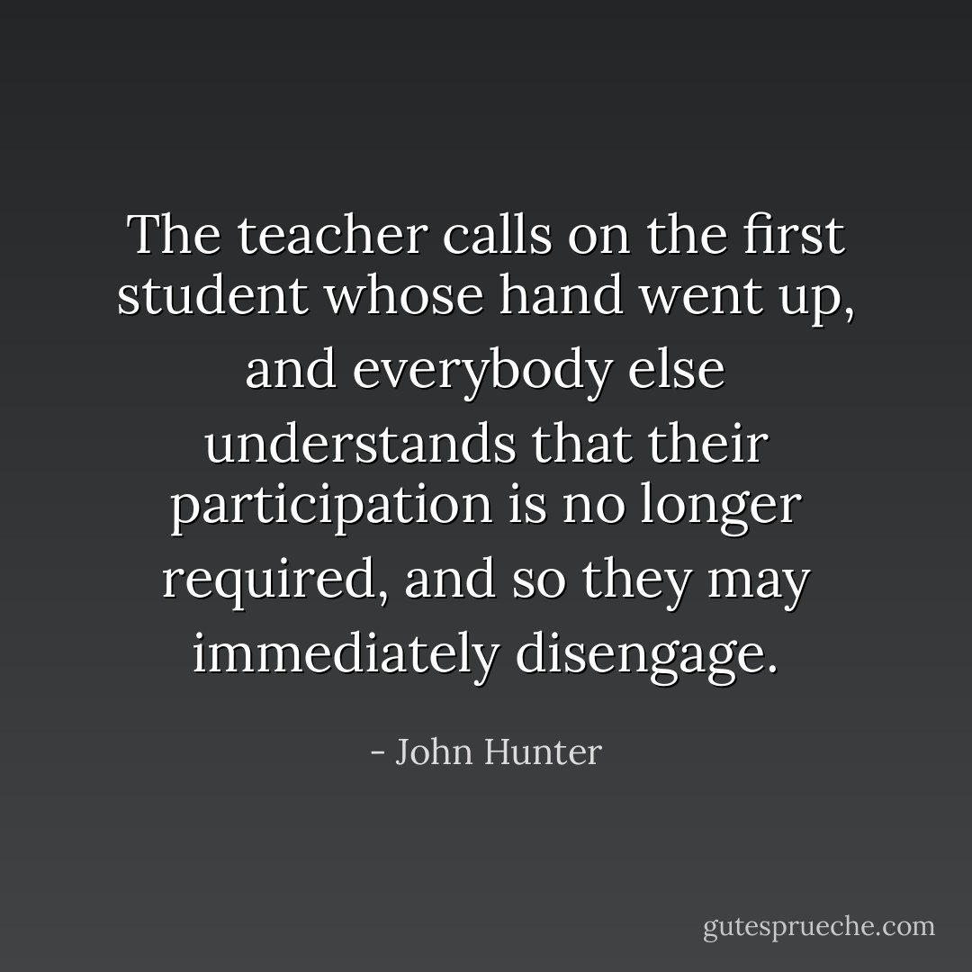 The teacher calls on the first student whose hand went up, and everybody else understands that their participation is no longer required, and so they may immediately disengage. - John Hunter
