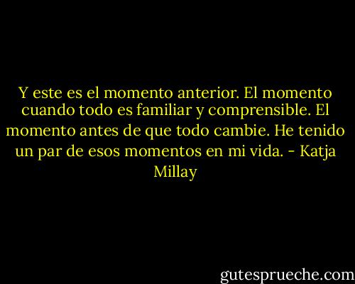 Y este es el momento anterior. El momento cuando todo es familiar y comprensible. El momento antes de que todo cambie. He tenido un par de esos momentos en mi vida. - Katja Millay