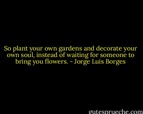 So plant your own gardens and decorate your own soul, instead of waiting for someone to bring you flowers. - Jorge Luis Borges