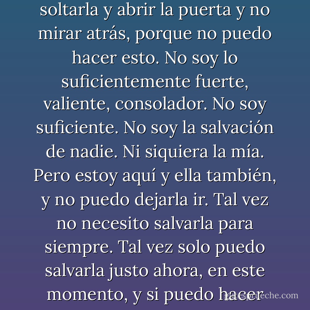 Ahora entiendo por qué pasa tanto tiempo corriendo. Quiero correr lejos, también. Quiero soltarla y abrir la puerta y no mirar atrás, porque no puedo hacer esto. No soy lo suficientemente fuerte, valiente, consolador. No soy suficiente. No soy la salvación de nadie. Ni siquiera la mía.<br />Pero estoy aquí y ella también, y no puedo dejarla ir. Tal vez no necesito salvarla para siempre. Tal vez solo puedo salvarla justo ahora, en este momento, y si puedo hacer eso, tal vez me salvará y tal vez pueda ser suficiente. - Katja Millay