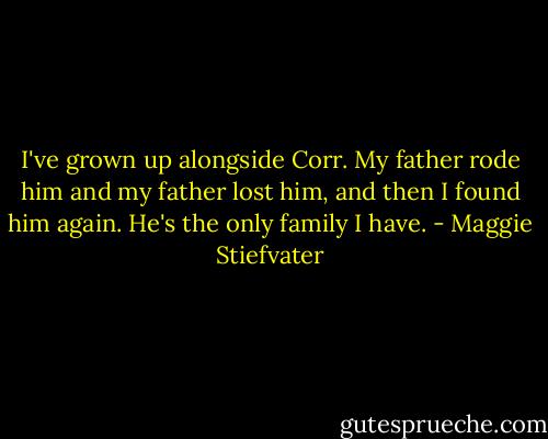 I've grown up alongside Corr. My father rode him and my father lost him, and then I found him again. He's the only family I have. - Maggie Stiefvater