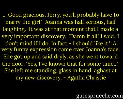 ... Good gracious, Jerry, you'll probably have to marry the girl.'<br /><br />Joanna was half serious, half laughing.<br /><br />It was at that moment that I made a very important discovery.<br /><br />'Damn it all,' I said. 'I don't mind if I do. In fact - I should like it.'<br /><br />A very funny expression came over Joanna's face. She got up and said dryly, as she went toward the door, 'Yes, I've known that for some time...'<br /><br />She left me standing, glass in hand, aghast at my new discovery. - Agatha Christie