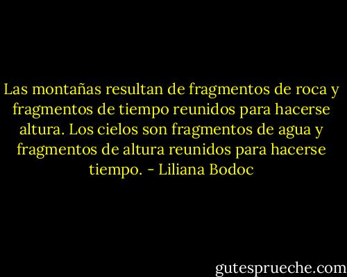 Las montañas resultan de fragmentos de roca y fragmentos de tiempo reunidos para hacerse altura. Los cielos son fragmentos de agua y fragmentos de altura reunidos para hacerse tiempo. - Liliana Bodoc