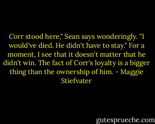 Corr stood here," Sean says wonderingly. "I would've died. He didn't have to stay." For a moment, I see that it doesn't matter that he didn't win. The fact of Corr's loyalty is a bigger thing than the ownership of him. - Maggie Stiefvater