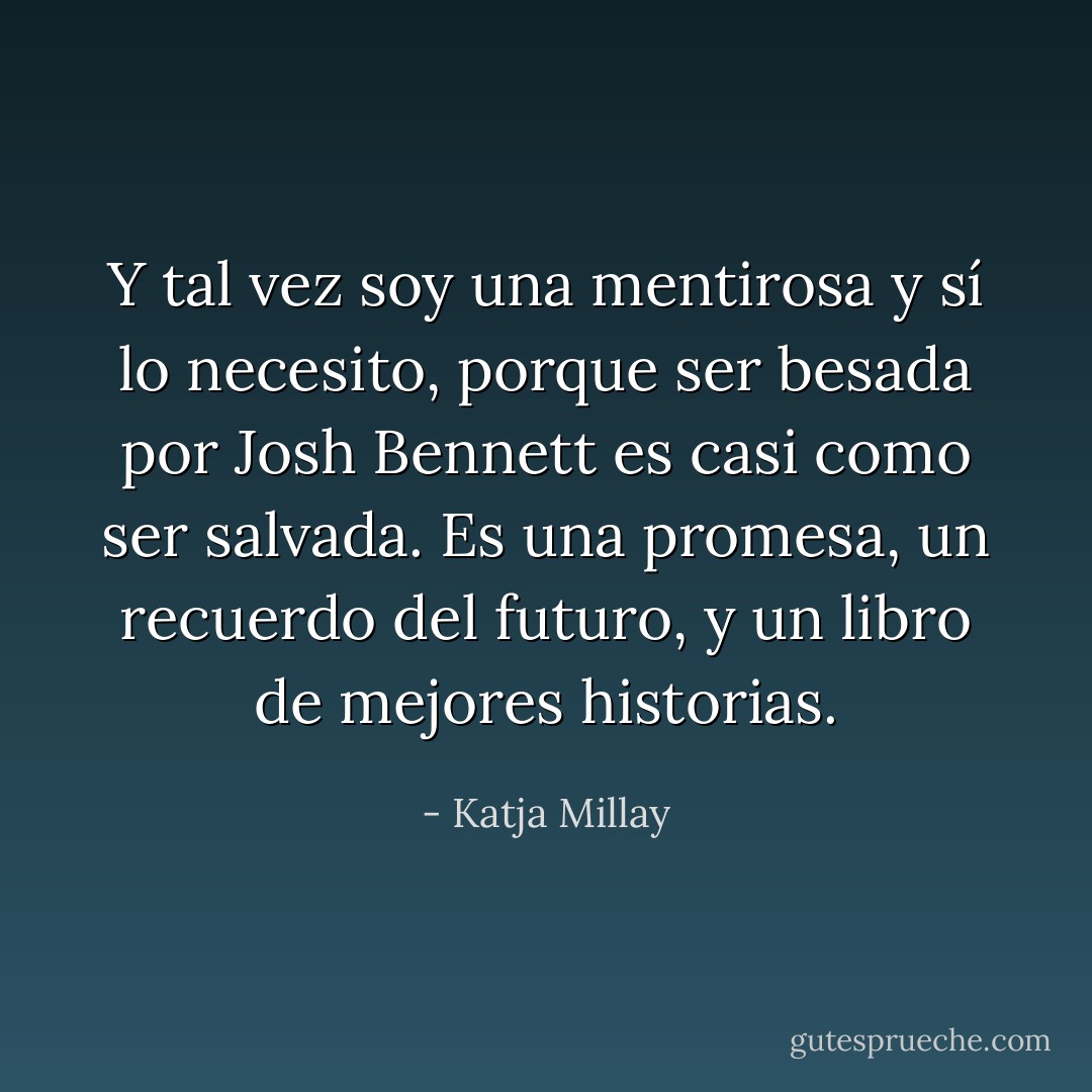 Y tal vez soy una mentirosa y sí lo necesito, porque ser besada por Josh Bennett es casi como ser salvada. Es una promesa, un recuerdo del futuro, y un libro de mejores historias. - Katja Millay