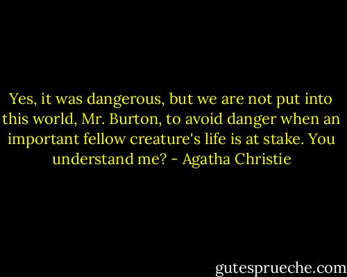Yes, it was dangerous, but we are not put into this world, Mr. Burton, to avoid danger when an important fellow creature's life is at stake. You understand me? - Agatha Christie