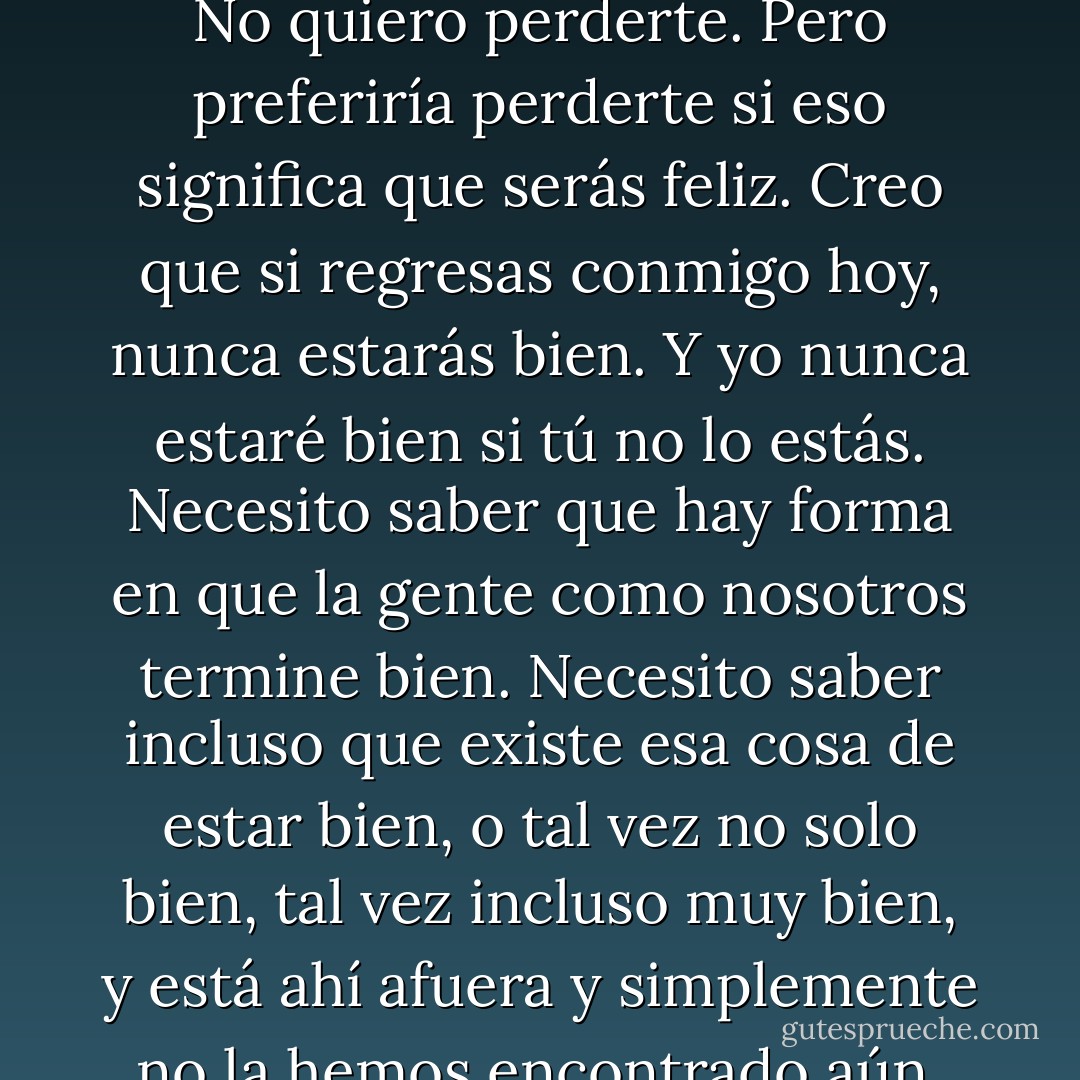 —Tal vez algún día regresarás. Tal vez nunca lo harás y eso apestará, pero no puedes seguir haciendo esto. La culpa y el atormentarte y toda la mierda. No puedo verlo. Me hace odiarte porque te odias. No quiero perderte. Pero preferiría perderte si eso significa que serás feliz. Creo que si regresas conmigo hoy, nunca estarás bien. Y yo nunca estaré bien si tú no lo estás. Necesito saber que hay forma en que la gente como nosotros termine bien. Necesito saber incluso que existe esa cosa de estar bien, o tal vez no solo bien, tal vez incluso muy bien, y está ahí afuera y simplemente no la hemos encontrado aún. Tiene que haber un final más feliz que este, aquí. Tiene que haber una historia mejor. Porque merecemos una. Tú mereces una. Incluso si no termina contigo volviendo a mí. - Katja Millay