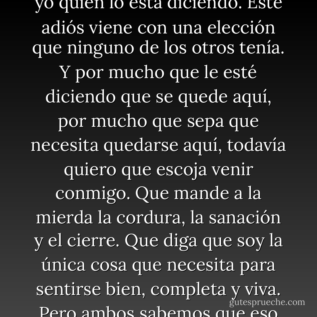 He pasado por adioses antes, y puedo pasar por este también. De algún modo este duele más que los otros; porque podría prevenirla si quiera, ya que soy yo quien lo está diciendo.<br />Este adiós viene con una elección que ninguno de los otros tenía. Y por mucho que le esté diciendo que se quede aquí, por mucho que sepa que necesita quedarse aquí, todavía quiero que escoja venir conmigo. Que mande a la mierda la cordura, la sanación y el cierre. Que diga que soy la única cosa que necesita para sentirse bien, completa y viva. Pero ambos sabemos que eso no es verdad. Ella me dirá adiós hoy y tengo que dejarla, y ninguno de nosotros sabe si va a regresar alguna vez. - Katja Millay