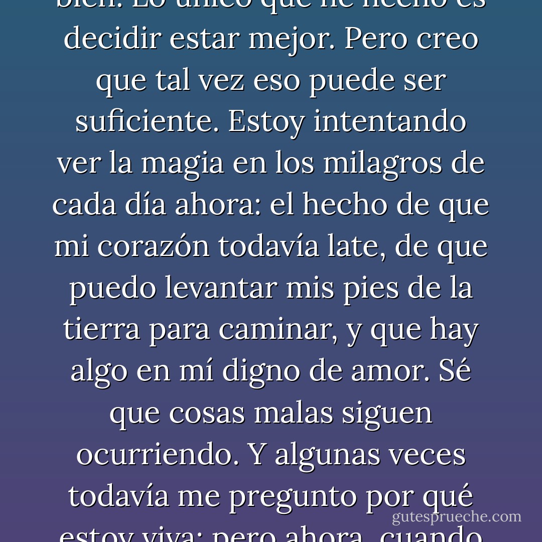 No me he puesto mejor. Ni siquiera estoy cerca a estar bien. Lo único que he hecho es decidir estar mejor. Pero creo que tal vez eso puede ser suficiente. Estoy intentando ver la magia en los milagros de cada día ahora: el hecho de que mi corazón todavía late, de que puedo levantar mis pies de la tierra para caminar, y que hay algo en mí digno de amor. Sé que cosas malas siguen ocurriendo.<br />Y algunas veces todavía me pregunto por qué estoy viva; pero ahora, cuando pregunto, tengo una respuesta. - Katja Millay
