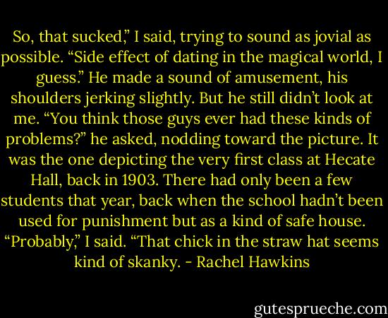 So, that sucked,” I said, trying to sound as jovial as possible. “Side effect of dating in the magical world, I guess.”<br />He made a sound of amusement, his shoulders jerking slightly. But he still didn’t look at me. “You think those guys ever had these kinds of problems?” he asked, nodding toward the picture. It was the one depicting the very first class at Hecate Hall, back in 1903. There had only been a few students that year, back when the school hadn’t been used for punishment but as a kind of safe house.<br />“Probably,” I said. “That chick in the straw hat seems kind of skanky. - Rachel Hawkins