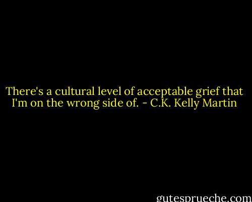 There's a cultural level of acceptable grief that I'm on the wrong side of. - C.K. Kelly Martin