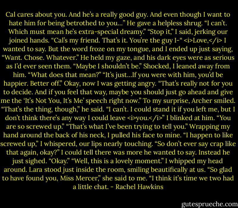 Cal cares about you. And he’s a really good guy. And even though I want to hate him for being betrothed to you…” He gave a helpless shrug. “I can’t. Which must mean he’s extra-special dreamy.”<br />“Stop it,” I said, jerking our joined hands. “Cal’s my friend. That’s it. You’re the guy I-“<br /><i>Love,</i> I wanted to say. But the word froze on my tongue, and I ended up just saying, “Want. Chose. Whatever.”<br />He held my gaze, and his dark eyes were as serious as I’d ever seen them. “Maybe I shouldn’t be.”<br />Shocked, I leaned away from him. “What does that mean?”<br />“It’s just…If you were with him, you’d be happier. Better off.”<br />Okay, now I was getting angry. “That’s really not for you to decide. And if you feel that way, maybe you should just go ahead and give me the ‘It’s Not You, It’s Me’ speech right now.”<br />To my surprise, Archer smiled. “That’s the thing, though,” he said. “I can’t. I could stand it if you left me, but I don’t think there’s any way I could leave <i>you.</i>”<br />I blinked at him. “You are so screwed up.”<br />“That’s what I’ve been trying to tell you.”<br />Wrapping my hand around the back of his neck, I pulled his face to mine. “I happen to like screwed up,” I whispered, our lips nearly touching. “So don’t ever say crap like that again, okay?”<br />I could tell there was more he wanted to say. Instead he just sighed. “Okay.”<br />“Well, this is a lovely moment.”<br />I whipped my head around. Lara stood just inside the room, smiling beautifically at us. “So glad to have found you, Miss Mercer,” she said to me. “I think it’s time we two had a little chat. - Rachel Hawkins