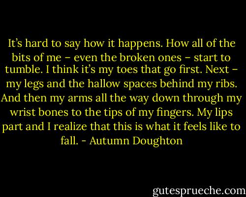 It’s hard to say how it happens. How all of the bits of me – even the broken ones – start to tumble. I think it’s my toes that go first. Next – my legs and the hallow spaces behind my ribs. And then my arms all the way down through my wrist bones to the tips of my fingers. My lips part and I realize that this is what it feels like to fall. - Autumn Doughton