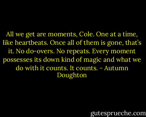 All we get are moments, Cole. One at a time, like heartbeats. Once all of them is gone, that’s it. No do-overs. No repeats. Every moment possesses its down kind of magic and what we do with it counts. It counts. - Autumn Doughton