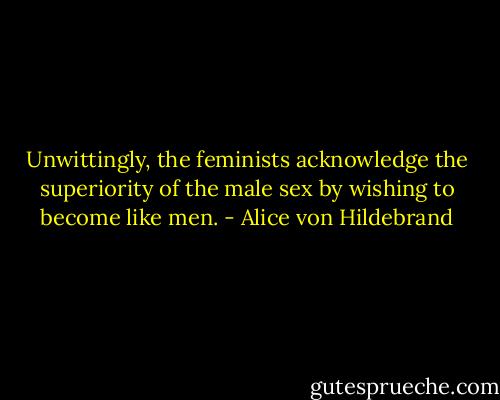 Unwittingly, the feminists acknowledge the superiority of the male sex by wishing to become like men. - Alice von Hildebrand
