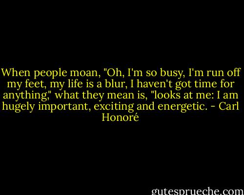When people moan, "Oh, I'm so busy, I'm run off my feet, my life is a blur, I haven't got time for anything," what they mean is, "looks at me: I am hugely important, exciting and energetic. - Carl Honoré
