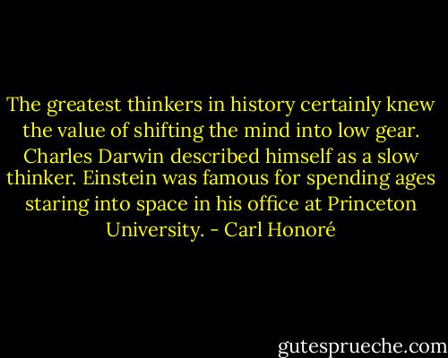 The greatest thinkers in history certainly knew the value of shifting the mind into low gear. Charles Darwin described himself as a slow thinker. Einstein was famous for spending ages staring into space in his office at Princeton University. - Carl Honoré
