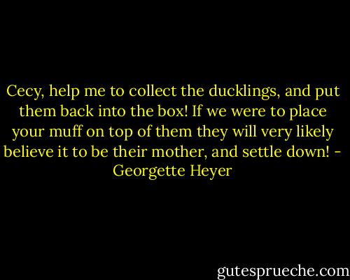 Cecy, help me to collect the ducklings, and put them back into the box! If we were to place your muff on top of them they will very likely believe it to be their mother, and settle down! - Georgette Heyer