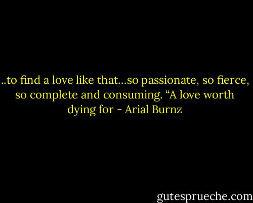 ..to find a love like that…so passionate, so fierce, so complete and consuming. “A love worth dying for - Arial Burnz