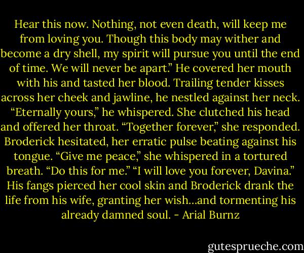 Hear this now. Nothing, not even death, will keep me from loving you. Though this body may wither and become a dry shell, my spirit will pursue you until the end of time. We will never be apart.” He covered her mouth with his and tasted her blood. Trailing tender kisses across her cheek and jawline, he nestled against her neck. “Eternally yours,” he whispered. She clutched his head and offered her throat. “Together forever,” she responded. Broderick hesitated, her erratic pulse beating against his tongue. “Give me peace,” she whispered in a tortured breath. “Do this for me.” “I will love you forever, Davina.” His fangs pierced her cool skin and Broderick drank the life from his wife, granting her wish…and tormenting his already damned soul. - Arial Burnz