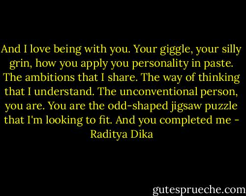 And I love being with you. Your giggle, your silly grin, how you apply you personality in paste. The ambitions that I share. The way of thinking that I understand. The unconventional person, you are. You are the odd-shaped jigsaw puzzle that I'm looking to fit. And you completed me - Raditya Dika