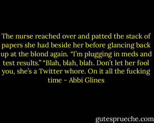 The nurse reached over and patted the stack of papers she had beside her before glancing back up at the blond again. “I’m plugging in meds and test results.” “Blah, blah, blah. Don’t let her fool you, she’s a Twitter whore. On it all the fucking time - Abbi Glines