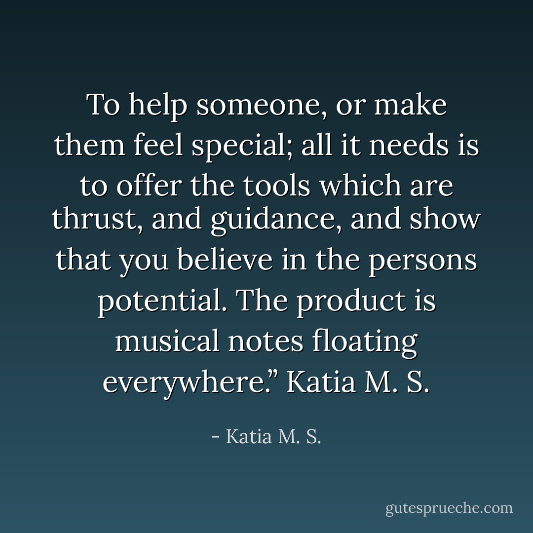 To help someone, or make them feel special; all it needs is to offer the tools which are thrust, and guidance, and show that you believe in the persons potential. The product is musical notes floating everywhere.”<br />Katia M. S. - Katia M. S.