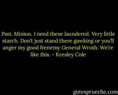 Psst. Minion. I need these laundered. Very little starch. Don’t just stand there gawking or you’ll anger my good frenemy General Wroth. We’re like this. - Kresley Cole