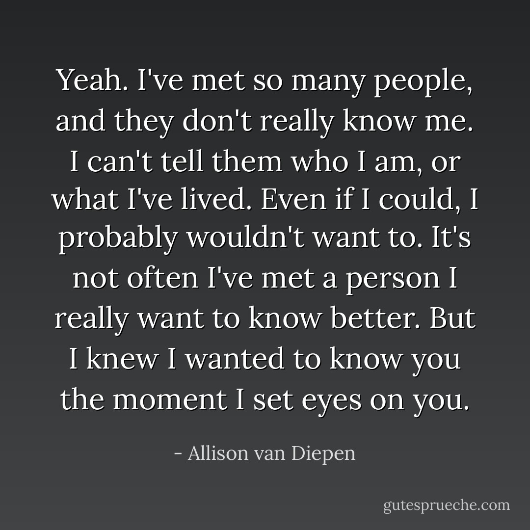 Yeah. I've met so many people, and they don't really know me. I can't tell them who I am, or what I've lived. Even if I could, I probably wouldn't want to. It's not often I've met a person I really want to know better. But I knew I wanted to know you the moment I set eyes on you. - Allison van Diepen