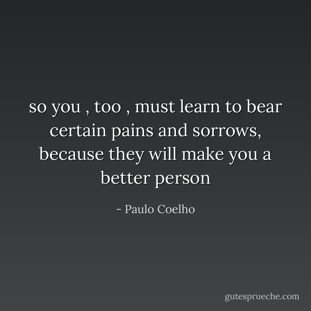 so you , too , must learn to bear certain pains and sorrows, because they will make you a better person - Paulo Coelho