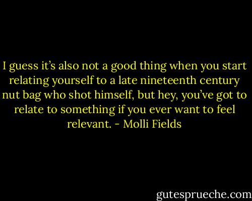 I guess it’s also not a good thing when you start relating yourself to a late nineteenth century nut bag who shot himself, but hey, you’ve got to relate to something if you ever want to feel relevant. - Molli Fields